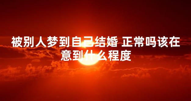 被别人梦到自己结婚 正常吗该在意到什么程度